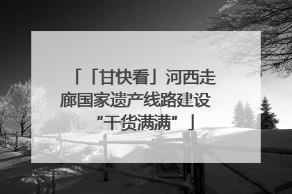 「甘快看」河西走廊国家遗产线路建设“干货满满”