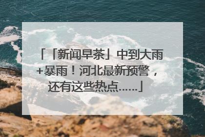 「新闻早茶」中到大雨+暴雨！河北最新预警，还有这些热点……