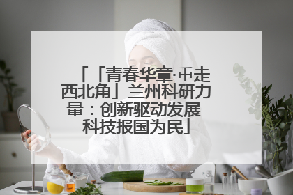 「青春华章·重走西北角」兰州科研力量：创新驱动发展 科技报国为民