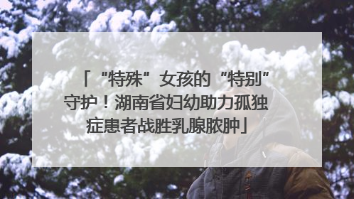 “特殊”女孩的“特别”守护！湖南省妇幼助力孤独症患者战胜乳腺脓肿