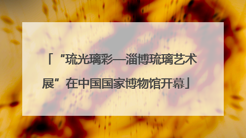 “琉光璃彩—淄博琉璃艺术展”在中国国家博物馆开幕