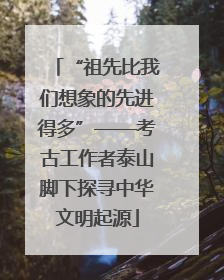 “祖先比我们想象的先进得多”——考古工作者泰山脚下探寻中华文明起源