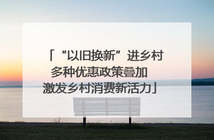 “以旧换新”进乡村 多种优惠政策叠加 激发乡村消费新活力