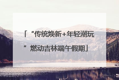 “传统焕新+年轻潮玩”燃动吉林端午假期