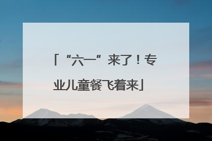 “六一”来了！专业儿童餐飞着来