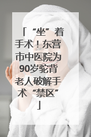 “坐”着手术！东营市中医院为90岁驼背老人破解手术“禁区”