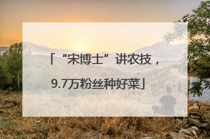 “宋博士”讲农技，9.7万粉丝种好菜