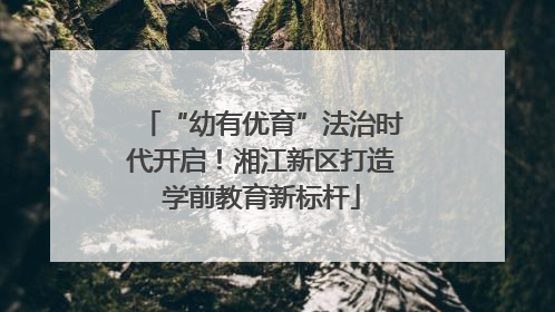 “幼有优育”法治时代开启！湘江新区打造学前教育新标杆