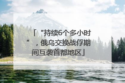 “持续6个多小时”，俄乌交换战俘期间互袭首都地区