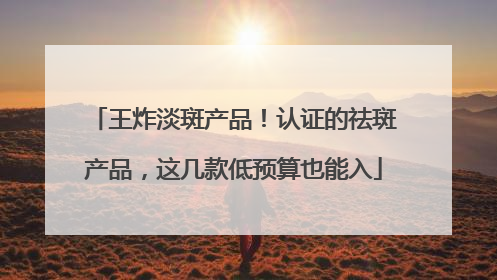 王炸淡斑产品！认证的祛斑产品，这几款低预算也能入