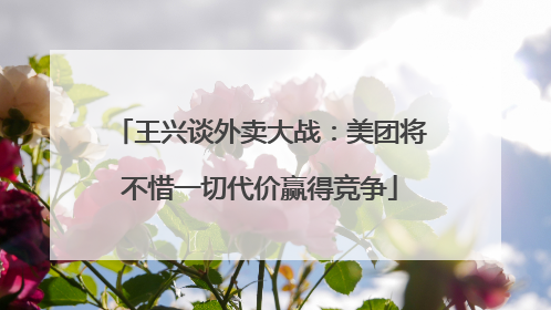 王兴谈外卖大战：美团将不惜一切代价赢得竞争