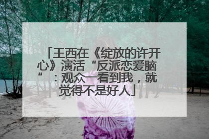 王西在《绽放的许开心》演活“反派恋爱脑”：观众一看到我，就觉得不是好人