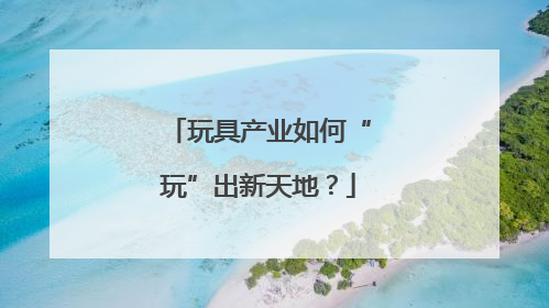 玩具产业如何“玩”出新天地？