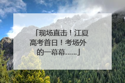 现场直击！江夏高考首日！考场外的一幕幕……