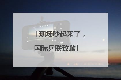 现场吵起来了，国际乒联致歉