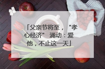 父亲节将至，“孝心经济” 涌动：爱他，不止这一天
