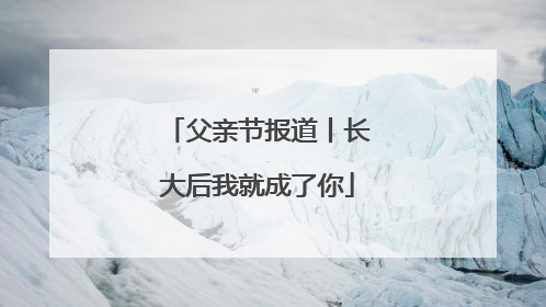 父亲节报道丨长大后我就成了你