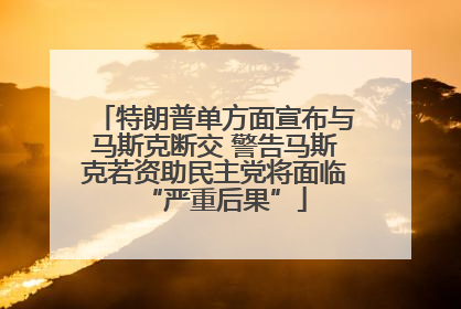 特朗普单方面宣布与马斯克断交 警告马斯克若资助民主党将面临“严重后果”