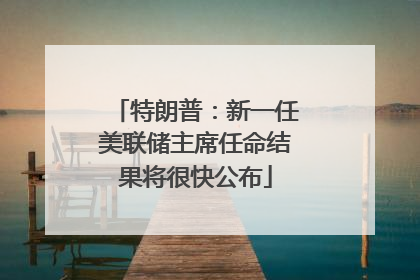 特朗普：新一任美联储主席任命结果将很快公布