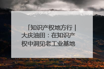 知识产权地方行｜大庆油田：在知识产权中洞见老工业基地的 “创新密码”