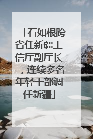 石如根跨省任新疆工信厅副厅长，连续多名年轻干部调任新疆