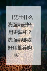 男士什么洗面奶最好用更温和？洗面奶哪款好用推荐购买！
