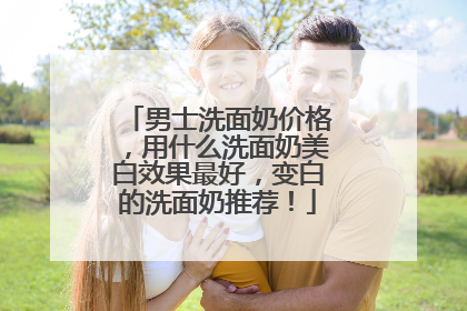 男士洗面奶价格，用什么洗面奶美白效果最好，变白的洗面奶推荐！