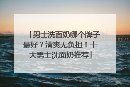 男士洗面奶哪个牌子最好？清爽无负担！十大男士洗面奶推荐