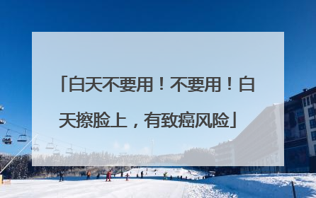 白天不要用！不要用！白天擦脸上，有致癌风险
