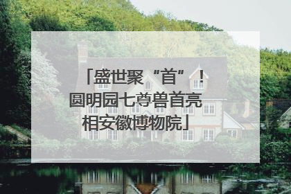 盛世聚“首”！圆明园七尊兽首亮相安徽博物院