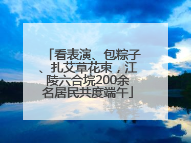 看表演、包粽子、扎艾草花束，江陵六合垸200余名居民共度端午