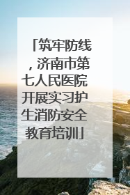 筑牢防线，济南市第七人民医院开展实习护生消防安全教育培训