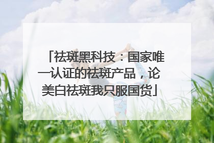 祛斑黑科技：国家唯一认证的祛斑产品，论美白祛斑我只服国货
