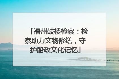 福州鼓楼检察：检察助力文物修缮，守护船政文化记忆