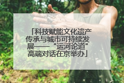 科技赋能文化遗产传承与城市可持续发展——“运河论道”高端对话在京举办