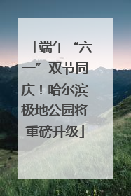 端午“六一”双节同庆！哈尔滨极地公园将重磅升级