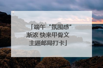 端午“氛围感”渐浓 快来甲骨文主题邮局打卡