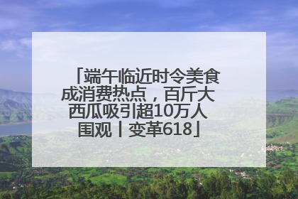 端午临近时令美食成消费热点，百斤大西瓜吸引超10万人围观丨变革618