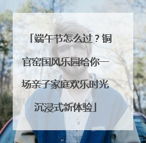 端午节怎么过？铜官窑国风乐园给你一场亲子家庭欢乐时光沉浸式新体验