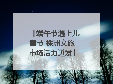 端午节遇上儿童节 株洲文旅市场活力迸发