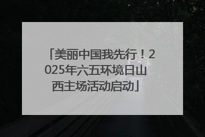 美丽中国我先行！2025年六五环境日山西主场活动启动