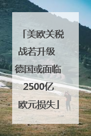 美欧关税战若升级 德国或面临2500亿欧元损失