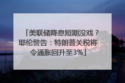 美联储降息短期没戏？耶伦警告：特朗普关税将令通胀回升至3%