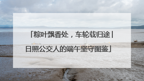 粽叶飘香处，车轮载归途│日照公交人的端午坚守图鉴