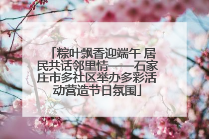 粽叶飘香迎端午 居民共话邻里情——石家庄市多社区举办多彩活动营造节日氛围