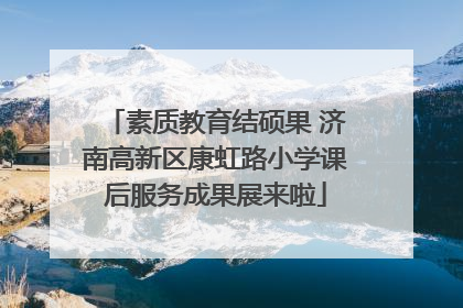 素质教育结硕果 济南高新区康虹路小学课后服务成果展来啦