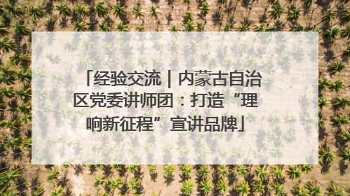 经验交流｜内蒙古自治区党委讲师团：打造“理响新征程”宣讲品牌