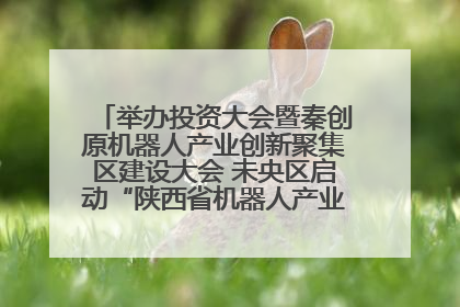 举办投资大会暨秦创原机器人产业创新聚集区建设大会 未央区启动“陕西省机器人产业聚集区”建设