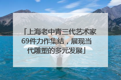 上海老中青三代艺术家69件力作集结，展现当代雕塑的多元发展