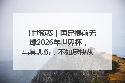 世预赛｜国足提前无缘2026年世界杯，与其悲伤，不如尽快从选帅开始重建